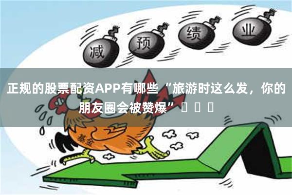 正规的股票配资APP有哪些 “旅游时这么发，你的朋友圈会被赞爆” ​​​