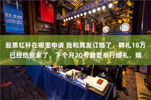 股票杠杆在哪里申请 我和男友订婚了，聘礼18万已经给我家了，下个月20号就要举行婚礼，婚