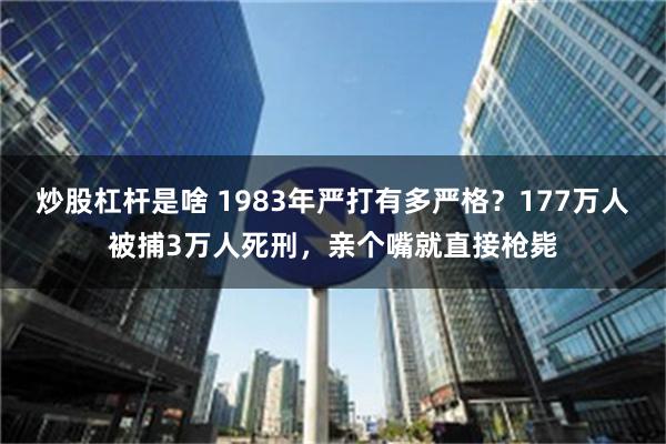 炒股杠杆是啥 1983年严打有多严格？177万人被捕3万人死刑，亲个嘴就直接枪毙