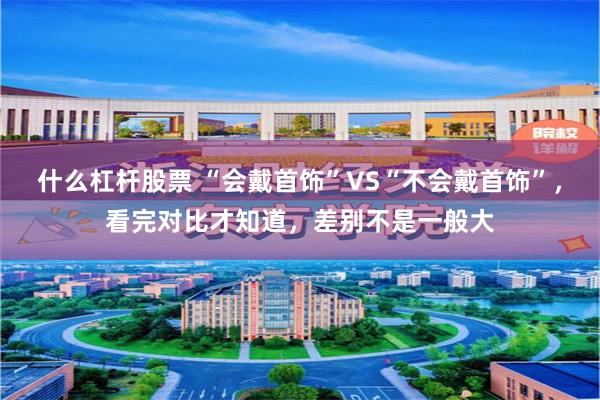 什么杠杆股票 “会戴首饰”VS“不会戴首饰”，看完对比才知道，差别不是一般大