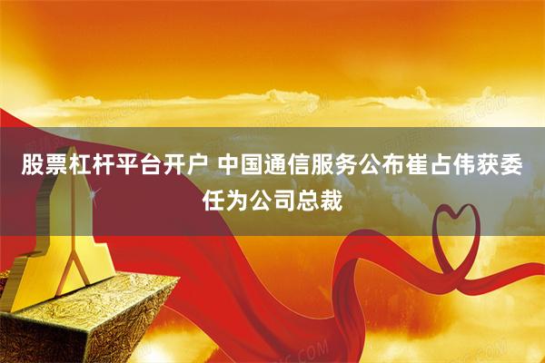 股票杠杆平台开户 中国通信服务公布崔占伟获委任为公司总裁