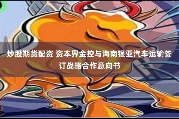 炒股期货配资 资本界金控与海南银亚汽车运输签订战略合作意向书