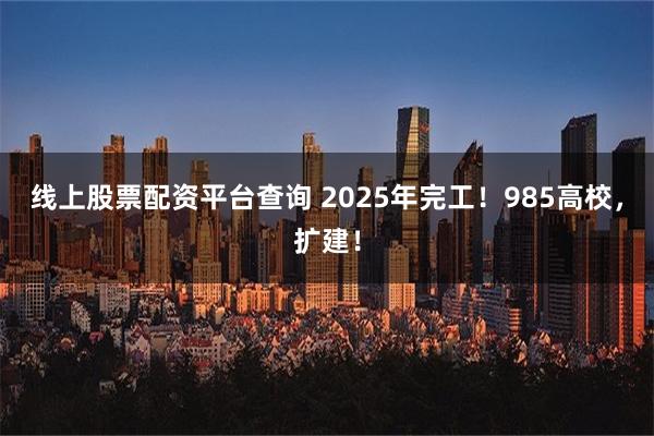 线上股票配资平台查询 2025年完工！985高校，扩建！