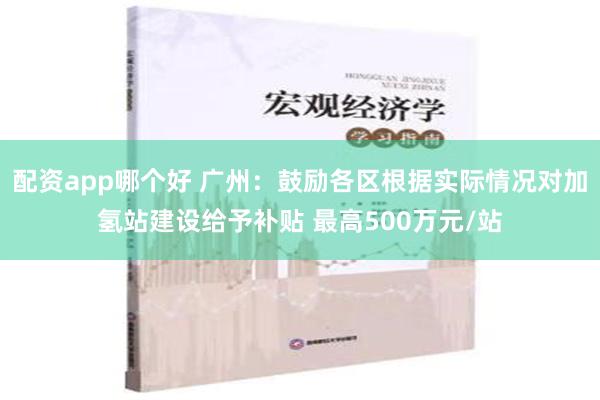 配资app哪个好 广州：鼓励各区根据实际情况对加氢站建设给予补贴 最高500万元/站