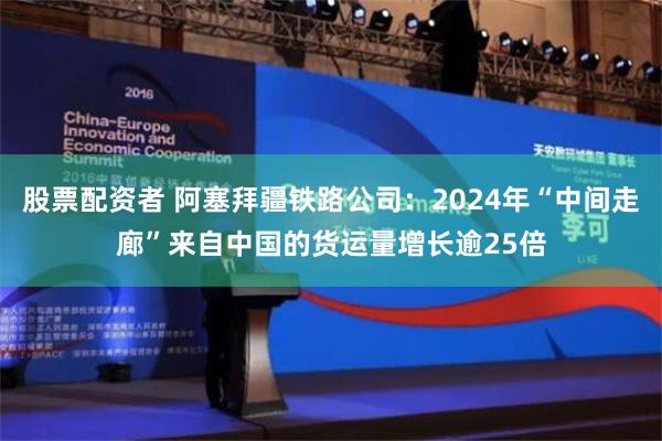 股票配资者 阿塞拜疆铁路公司：2024年“中间走廊”来自中国的货运量增长逾25倍