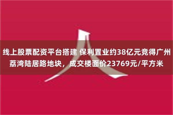 线上股票配资平台搭建 保利置业约38亿元竞得广州荔湾陆居路地块，成交楼面价23769元/平方米