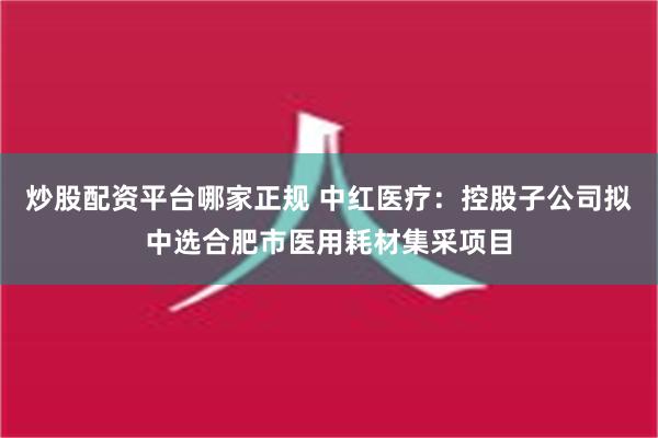 炒股配资平台哪家正规 中红医疗：控股子公司拟中选合肥市医用耗材集采项目