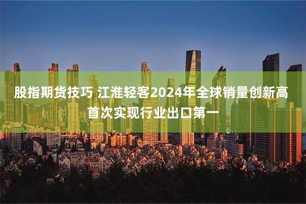 股指期货技巧 江淮轻客2024年全球销量创新高 首次实现行业出口第一